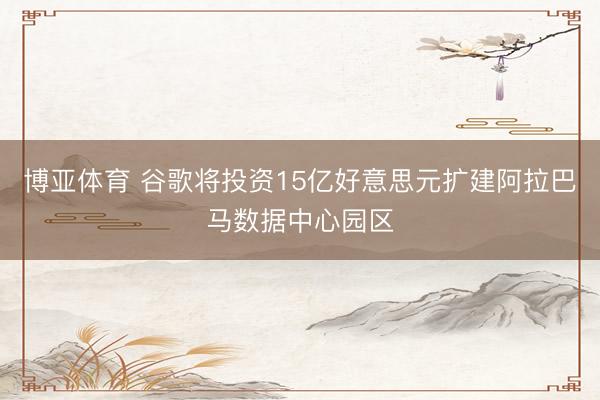 博亚体育 谷歌将投资15亿好意思元扩建阿拉巴马数据中心园区