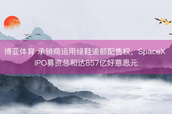 博亚体育 承销商运用绿鞋逾额配售权，SpaceX IPO募资总和达857亿好意思元