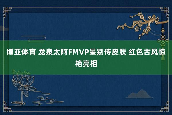 博亚体育 龙泉太阿FMVP星别传皮肤 红色古风惊艳亮相