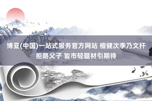 博亚(中国)一站式服务官方网站 檀健次李乃文扞拒路父子 皆市轻题材引期待