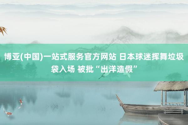 博亚(中国)一站式服务官方网站 日本球迷挥舞垃圾袋入场 被批“出洋造假”