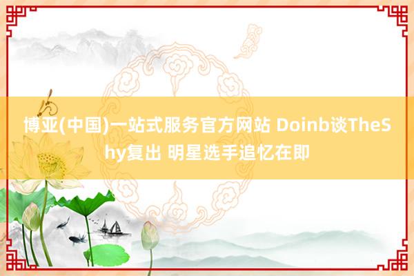 博亚(中国)一站式服务官方网站 Doinb谈TheShy复出 明星选手追忆在即