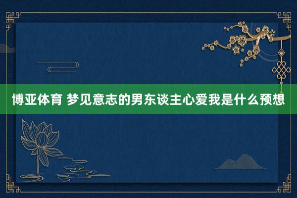 博亚体育 梦见意志的男东谈主心爱我是什么预想