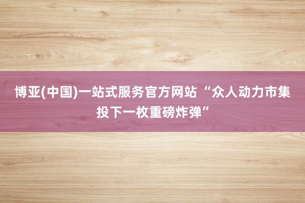 博亚(中国)一站式服务官方网站 “众人动力市集投下一枚重磅炸弹”