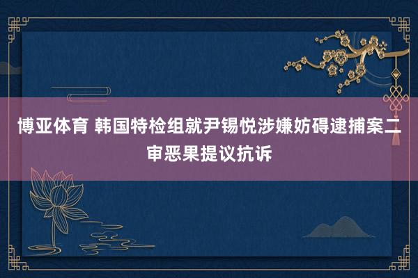 博亚体育 韩国特检组就尹锡悦涉嫌妨碍逮捕案二审恶果提议抗诉