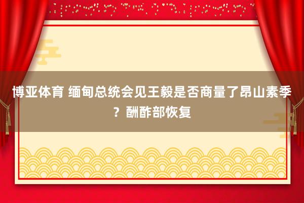 博亚体育 缅甸总统会见王毅是否商量了昂山素季？酬酢部恢复