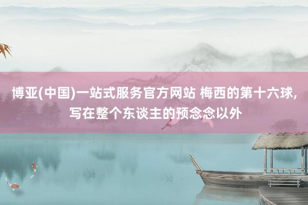 博亚(中国)一站式服务官方网站 梅西的第十六球, 写在整个东谈主的预念念以外