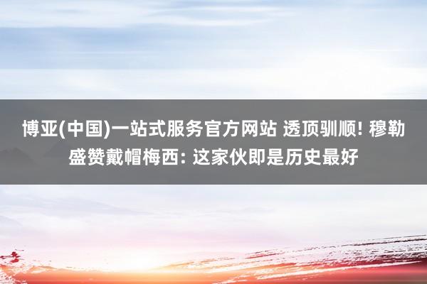 博亚(中国)一站式服务官方网站 透顶驯顺! 穆勒盛赞戴帽梅西: 这家伙即是历史最好