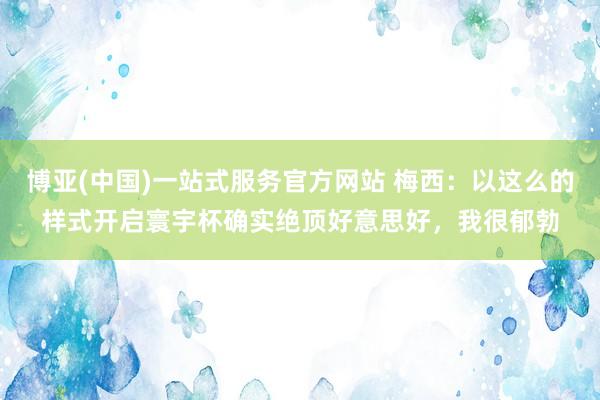 博亚(中国)一站式服务官方网站 梅西：以这么的样式开启寰宇杯确实绝顶好意思好，我很郁勃