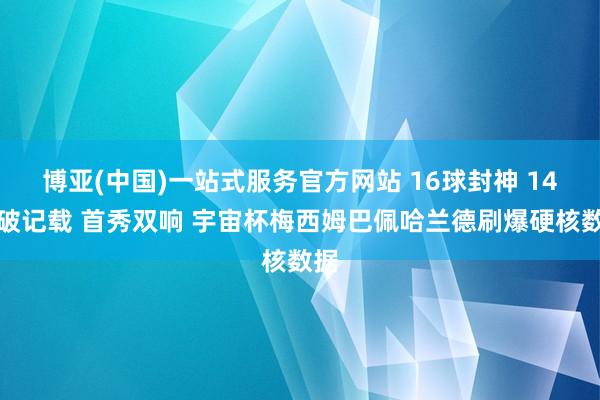 博亚(中国)一站式服务官方网站 16球封神 14球破记载 首秀双响 宇宙杯梅西姆巴佩哈兰德刷爆硬核数据