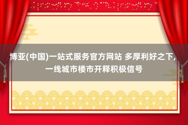 博亚(中国)一站式服务官方网站 多厚利好之下, 一线城市楼市开释积极信号