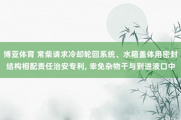 博亚体育 常柴请求冷却轮回系统、水箱盖体用密封结构相配责任治安专利, 幸免杂物干与到进液口中