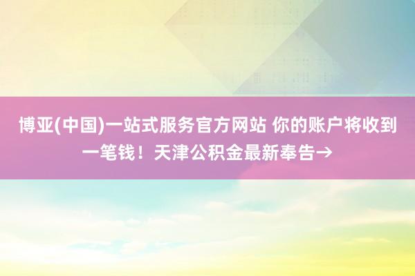 博亚(中国)一站式服务官方网站 你的账户将收到一笔钱！天津公积金最新奉告→