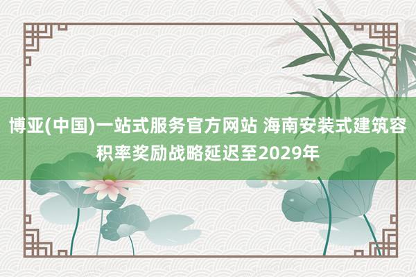 博亚(中国)一站式服务官方网站 海南安装式建筑容积率奖励战略延迟至2029年