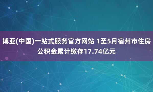 博亚(中国)一站式服务官方网站 1至5月宿州市住房公积金累计缴存17.74亿元