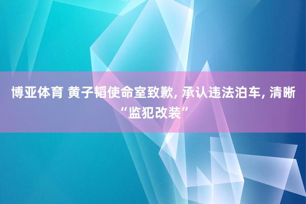 博亚体育 黄子韬使命室致歉, 承认违法泊车, 清晰“监犯改装”