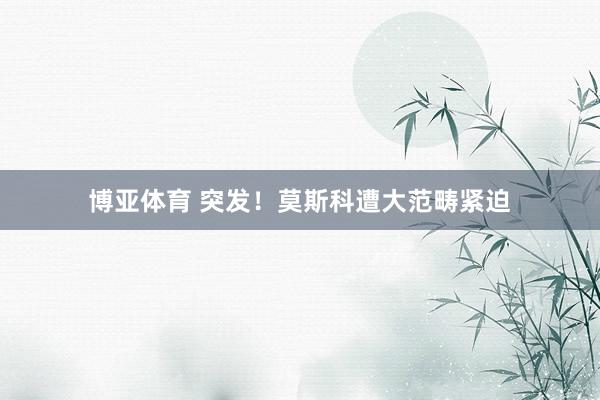 博亚体育 突发！莫斯科遭大范畴紧迫