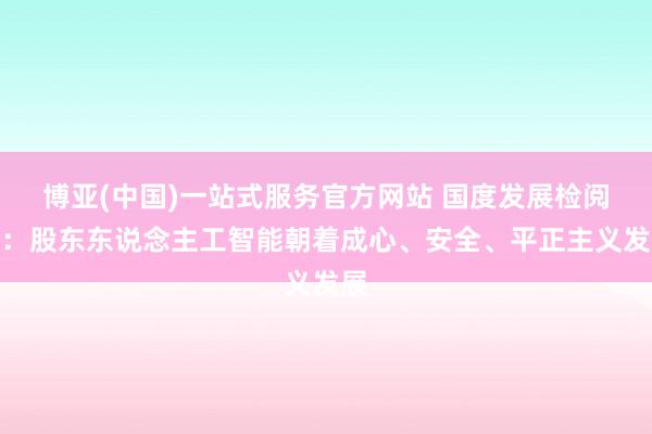 博亚(中国)一站式服务官方网站 国度发展检阅委：股东东说念主工智能朝着成心、安全、平正主义发展