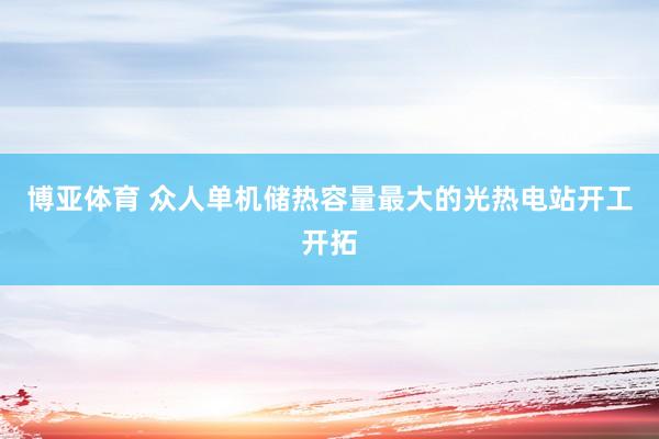 博亚体育 众人单机储热容量最大的光热电站开工开拓