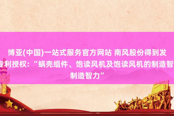 博亚(中国)一站式服务官方网站 南风股份得到发明专利授权: “蜗壳组件、饱读风机及饱读风机的制造智力”